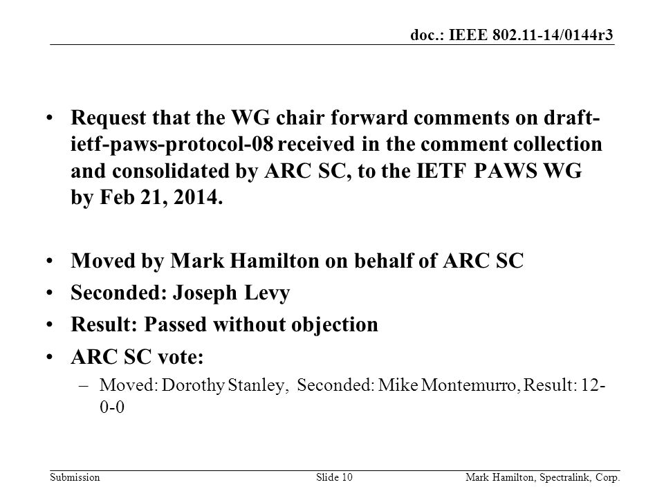 doc.: IEEE /0144r3 SubmissionMark Hamilton, Spectralink, Corp.Slide 10 Request that the WG chair forward comments on draft- ietf-paws-protocol-08 received in the comment collection and consolidated by ARC SC, to the IETF PAWS WG by Feb 21, 2014.
