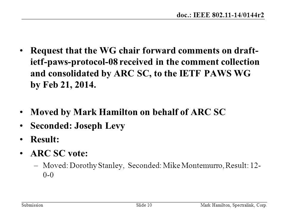doc.: IEEE /0144r2 SubmissionMark Hamilton, Spectralink, Corp.Slide 10 Request that the WG chair forward comments on draft- ietf-paws-protocol-08 received in the comment collection and consolidated by ARC SC, to the IETF PAWS WG by Feb 21, 2014.