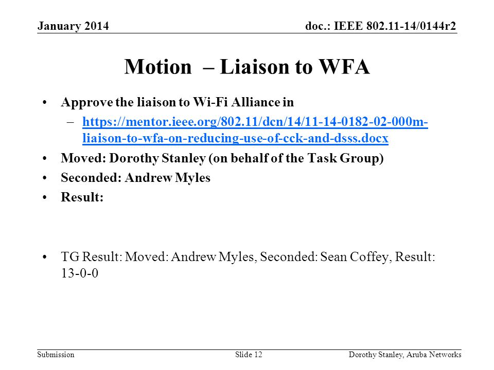 doc.: IEEE /0144r2 Submission January 2014 Dorothy Stanley, Aruba NetworksSlide 12 Motion – Liaison to WFA Approve the liaison to Wi-Fi Alliance in –  liaison-to-wfa-on-reducing-use-of-cck-and-dsss.docxhttps://mentor.ieee.org/802.11/dcn/14/ m- liaison-to-wfa-on-reducing-use-of-cck-and-dsss.docx Moved: Dorothy Stanley (on behalf of the Task Group) Seconded: Andrew Myles Result: TG Result: Moved: Andrew Myles, Seconded: Sean Coffey, Result: