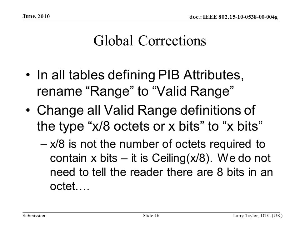 doc.: IEEE g Submission June, 2010 Larry Taylor, DTC (UK)Slide 16 Global Corrections In all tables defining PIB Attributes, rename Range to Valid Range Change all Valid Range definitions of the type x/8 octets or x bits to x bits –x/8 is not the number of octets required to contain x bits – it is Ceiling(x/8).