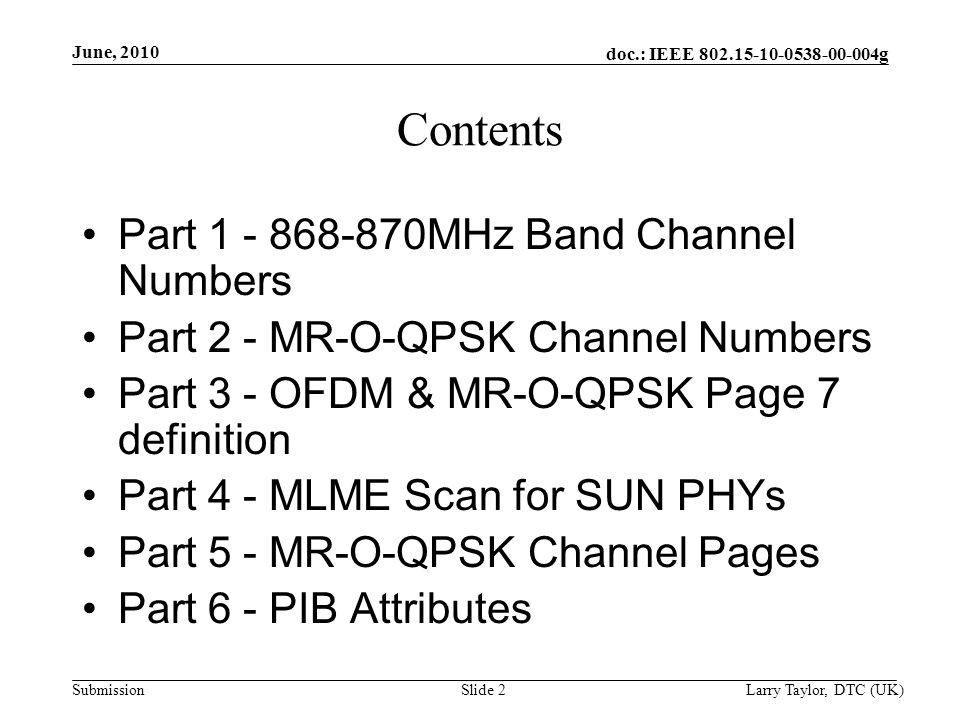 doc.: IEEE g Submission June, 2010 Larry Taylor, DTC (UK)Slide 2 Contents Part MHz Band Channel Numbers Part 2 - MR-O-QPSK Channel Numbers Part 3 - OFDM & MR-O-QPSK Page 7 definition Part 4 - MLME Scan for SUN PHYs Part 5 - MR-O-QPSK Channel Pages Part 6 - PIB Attributes