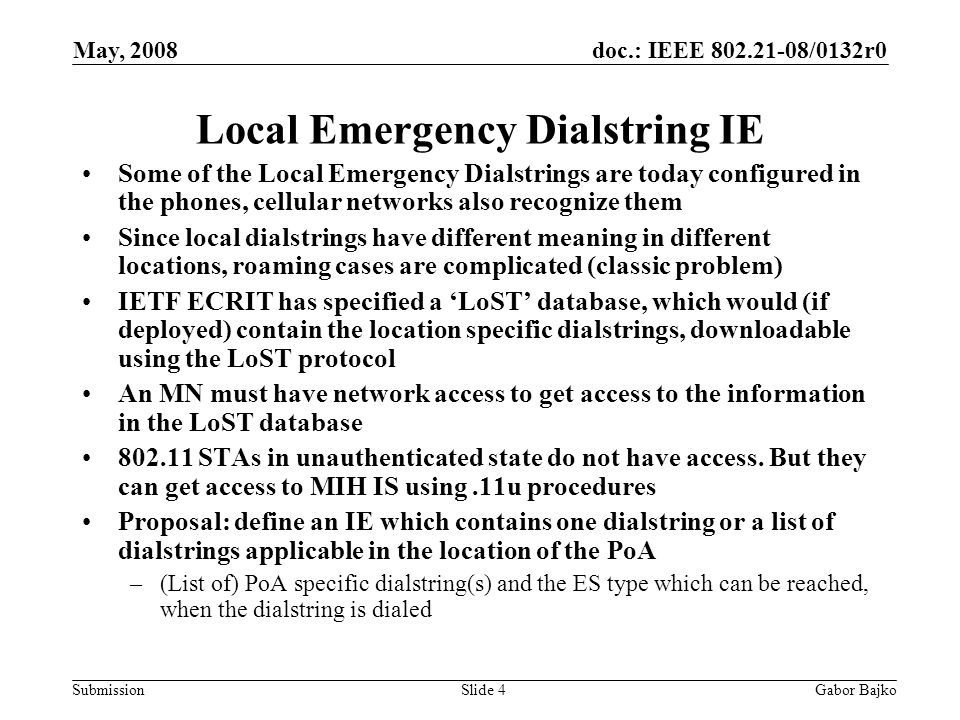doc.: IEEE /0132r0 Submission May, 2008 Gabor BajkoSlide 4 Local Emergency Dialstring IE Some of the Local Emergency Dialstrings are today configured in the phones, cellular networks also recognize them Since local dialstrings have different meaning in different locations, roaming cases are complicated (classic problem) IETF ECRIT has specified a ‘LoST’ database, which would (if deployed) contain the location specific dialstrings, downloadable using the LoST protocol An MN must have network access to get access to the information in the LoST database STAs in unauthenticated state do not have access.
