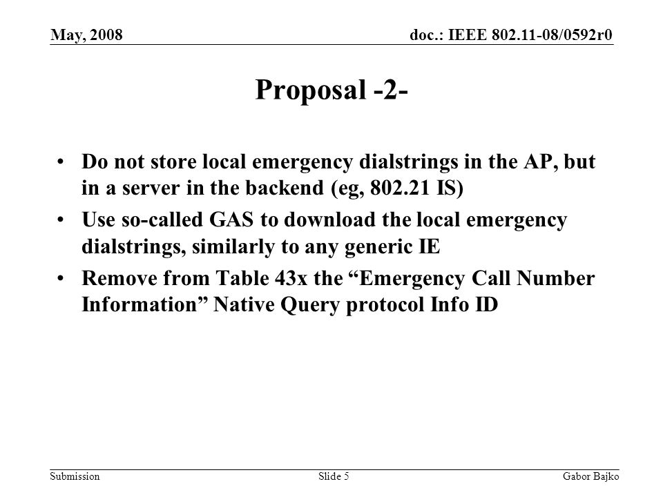 doc.: IEEE /0592r0 Submission May, 2008 Gabor BajkoSlide 5 Proposal -2- Do not store local emergency dialstrings in the AP, but in a server in the backend (eg, IS) Use so-called GAS to download the local emergency dialstrings, similarly to any generic IE Remove from Table 43x the Emergency Call Number Information Native Query protocol Info ID