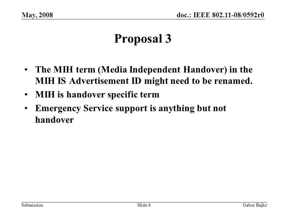 doc.: IEEE /0592r0 Submission May, 2008 Gabor BajkoSlide 6 Proposal 3 The MIH term (Media Independent Handover) in the MIH IS Advertisement ID might need to be renamed.