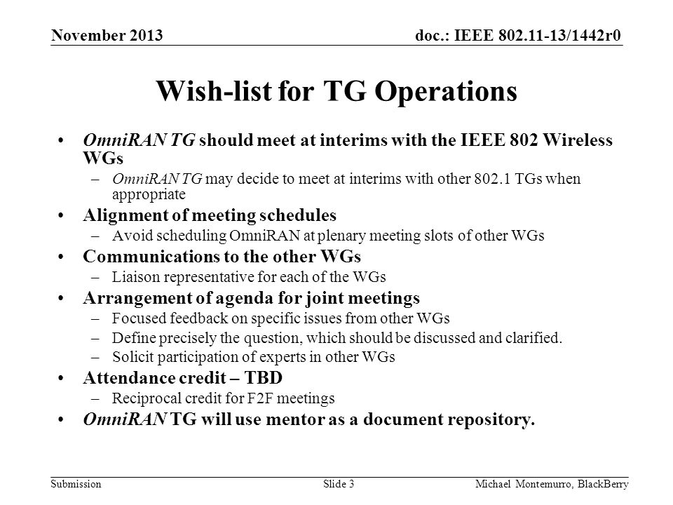 doc.: IEEE /1442r0 Submission Wish-list for TG Operations OmniRAN TG should meet at interims with the IEEE 802 Wireless WGs –OmniRAN TG may decide to meet at interims with other TGs when appropriate Alignment of meeting schedules –Avoid scheduling OmniRAN at plenary meeting slots of other WGs Communications to the other WGs –Liaison representative for each of the WGs Arrangement of agenda for joint meetings –Focused feedback on specific issues from other WGs –Define precisely the question, which should be discussed and clarified.