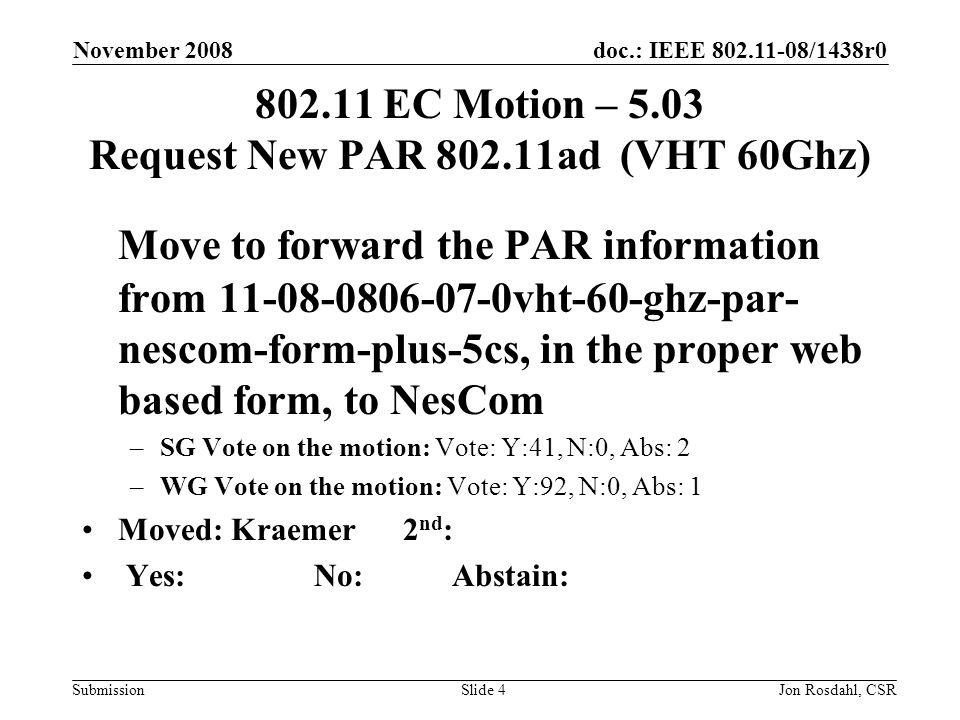 doc.: IEEE /1438r0 Submission November 2008 Jon Rosdahl, CSRSlide EC Motion – 5.03 Request New PAR ad (VHT 60Ghz) Move to forward the PAR information from vht-60-ghz-par- nescom-form-plus-5cs, in the proper web based form, to NesCom –SG Vote on the motion: Vote: Y:41, N:0, Abs: 2 –WG Vote on the motion: Vote: Y:92, N:0, Abs: 1 Moved: Kraemer 2 nd : Yes: No: Abstain: