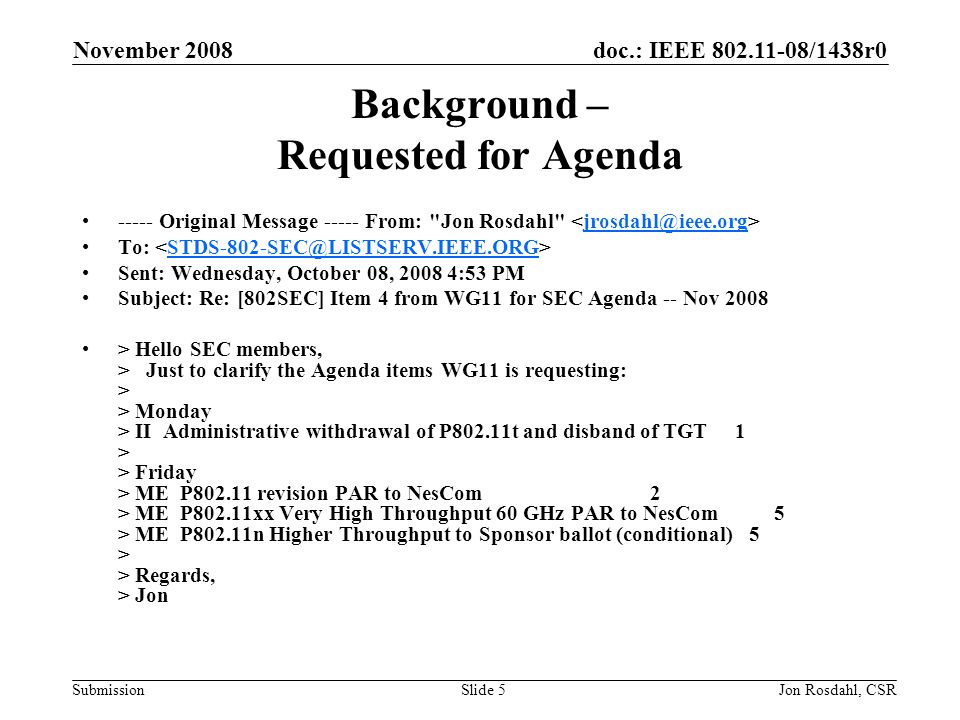 doc.: IEEE /1438r0 Submission November 2008 Jon Rosdahl, CSRSlide 5 Background – Requested for Agenda Original Message From: Jon Rosdahl To: Sent: Wednesday, October 08, :53 PM Subject: Re: [802SEC] Item 4 from WG11 for SEC Agenda -- Nov 2008 > Hello SEC members, > Just to clarify the Agenda items WG11 is requesting: > > Monday > II Administrative withdrawal of P802.11t and disband of TGT 1 > > Friday > ME P revision PAR to NesCom 2 > ME P802.11xx Very High Throughput 60 GHz PAR to NesCom 5 > ME P802.11n Higher Throughput to Sponsor ballot (conditional) 5 > > Regards, > Jon