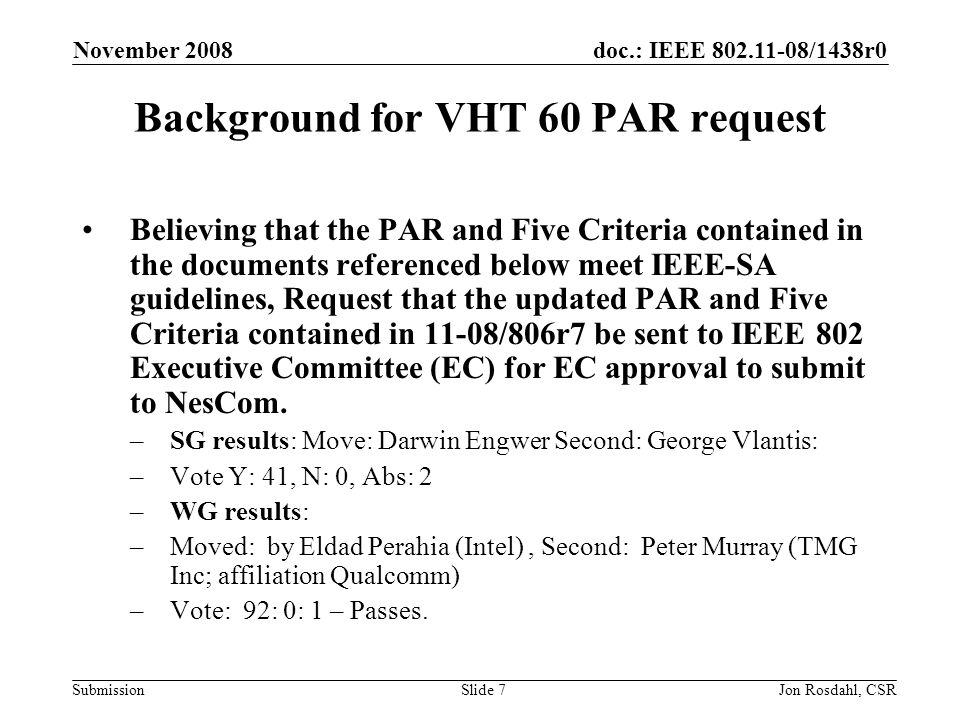 doc.: IEEE /1438r0 Submission November 2008 Jon Rosdahl, CSRSlide 7 Background for VHT 60 PAR request Believing that the PAR and Five Criteria contained in the documents referenced below meet IEEE-SA guidelines, Request that the updated PAR and Five Criteria contained in 11-08/806r7 be sent to IEEE 802 Executive Committee (EC) for EC approval to submit to NesCom.
