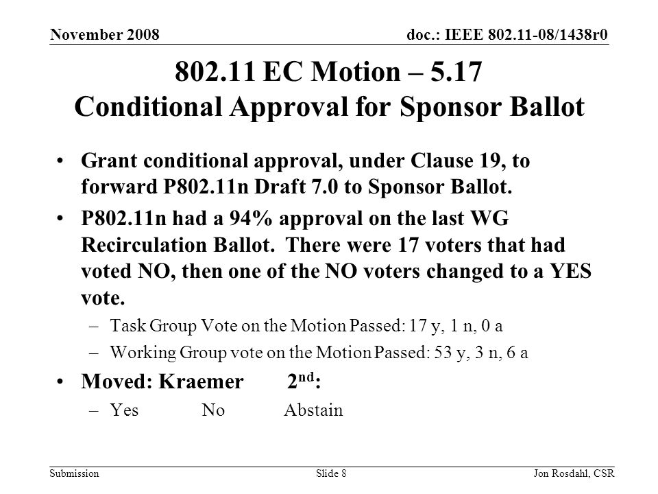 doc.: IEEE /1438r0 Submission November 2008 Jon Rosdahl, CSRSlide EC Motion – 5.17 Conditional Approval for Sponsor Ballot Grant conditional approval, under Clause 19, to forward P802.11n Draft 7.0 to Sponsor Ballot.