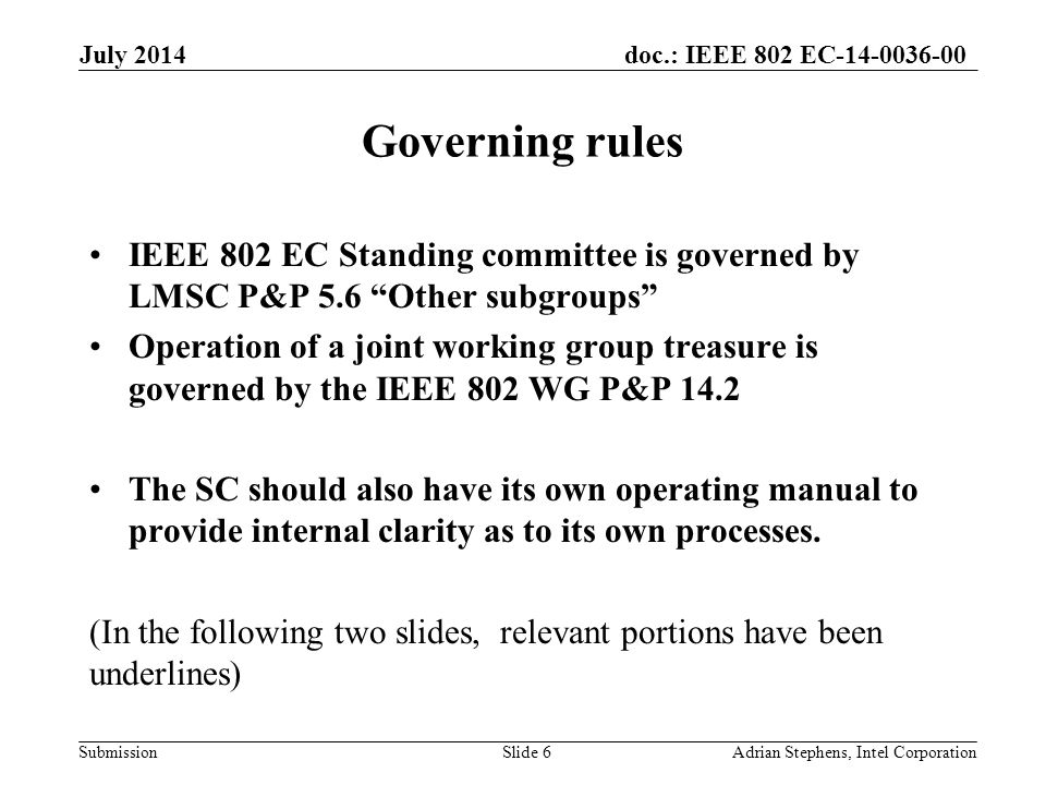 doc.: IEEE 802 EC Submission Governing rules IEEE 802 EC Standing committee is governed by LMSC P&P 5.6 Other subgroups Operation of a joint working group treasure is governed by the IEEE 802 WG P&P 14.2 The SC should also have its own operating manual to provide internal clarity as to its own processes.