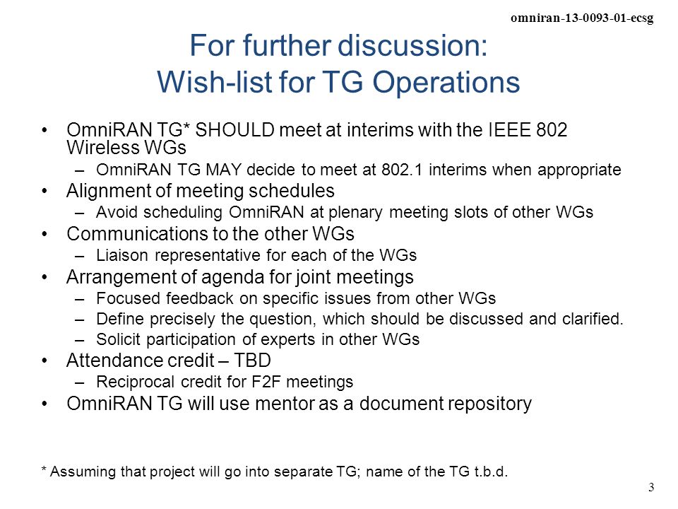 omniran ecsg 3 For further discussion: Wish-list for TG Operations OmniRAN TG* SHOULD meet at interims with the IEEE 802 Wireless WGs –OmniRAN TG MAY decide to meet at interims when appropriate Alignment of meeting schedules –Avoid scheduling OmniRAN at plenary meeting slots of other WGs Communications to the other WGs –Liaison representative for each of the WGs Arrangement of agenda for joint meetings –Focused feedback on specific issues from other WGs –Define precisely the question, which should be discussed and clarified.