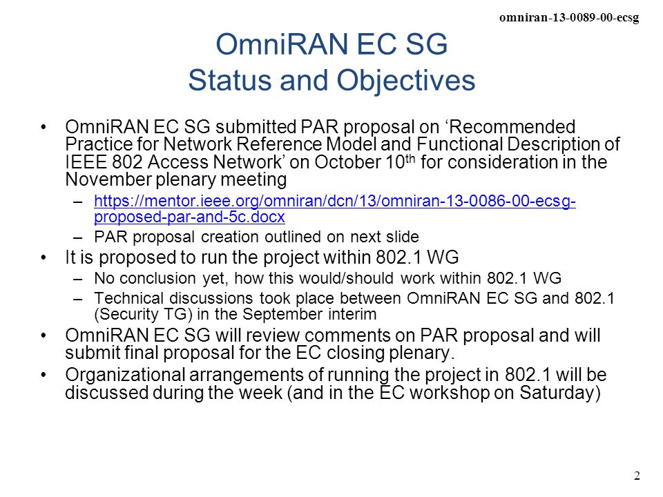 omniran ecsg 2 OmniRAN EC SG Status and Objectives OmniRAN EC SG submitted PAR proposal on ‘Recommended Practice for Network Reference Model and Functional Description of IEEE 802 Access Network’ on October 10 th for consideration in the November plenary meeting –  proposed-par-and-5c.docxhttps://mentor.ieee.org/omniran/dcn/13/omniran ecsg- proposed-par-and-5c.docx –PAR proposal creation outlined on next slide It is proposed to run the project within WG –No conclusion yet, how this would/should work within WG –Technical discussions took place between OmniRAN EC SG and (Security TG) in the September interim OmniRAN EC SG will review comments on PAR proposal and will submit final proposal for the EC closing plenary.