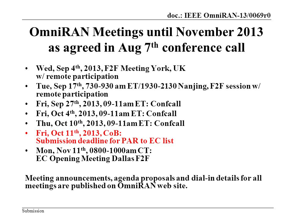 doc.: IEEE OmniRAN-13/0069r0 Submission OmniRAN Meetings until November 2013 as agreed in Aug 7 th conference call Wed, Sep 4 th, 2013, F2F Meeting York, UK w/ remote participation Tue, Sep 17 th, am ET/ Nanjing, F2F session w/ remote participation Fri, Sep 27 th, 2013, 09-11am ET: Confcall Fri, Oct 4 th, 2013, 09-11am ET: Confcall Thu, Oct 10 th, 2013, 09-11am ET: Confcall Fri, Oct 11 th, 2013, CoB: Submission deadline for PAR to EC list Mon, Nov 11 th, am CT: EC Opening Meeting Dallas F2F Meeting announcements, agenda proposals and dial-in details for all meetings are published on OmniRAN web site.
