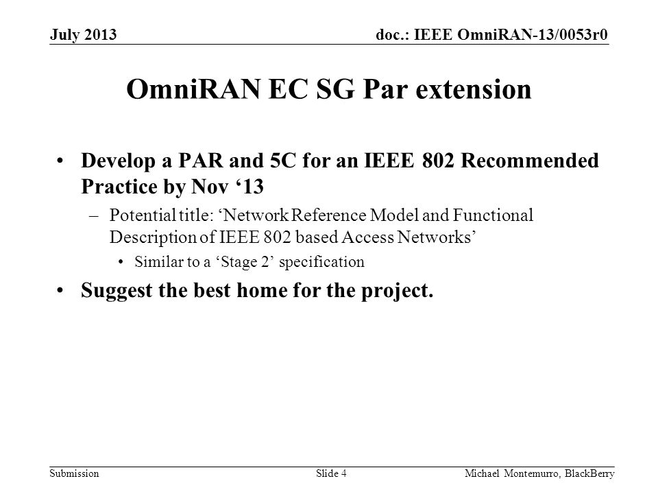 doc.: IEEE OmniRAN-13/0053r0 Submission OmniRAN EC SG Par extension Develop a PAR and 5C for an IEEE 802 Recommended Practice by Nov ‘13 –Potential title: ‘Network Reference Model and Functional Description of IEEE 802 based Access Networks’ Similar to a ‘Stage 2’ specification Suggest the best home for the project.