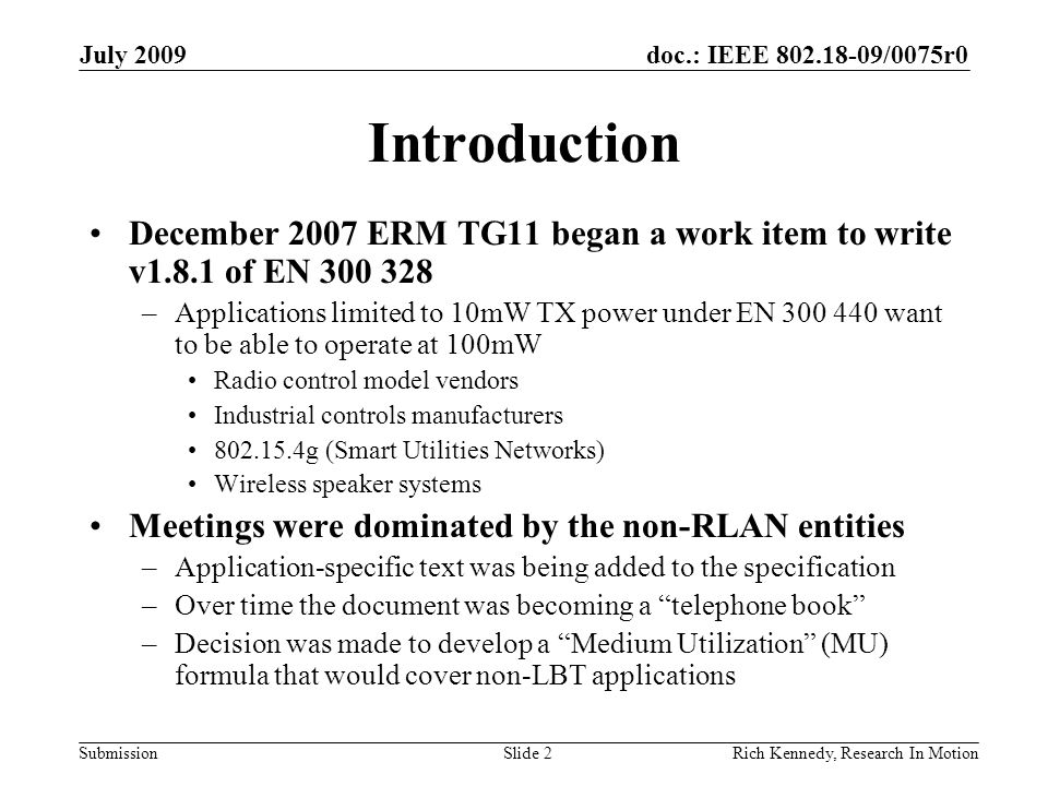 doc.: IEEE /0075r0 Submission July 2009 Rich Kennedy, Research In Motion Introduction December 2007 ERM TG11 began a work item to write v1.8.1 of EN –Applications limited to 10mW TX power under EN want to be able to operate at 100mW Radio control model vendors Industrial controls manufacturers g (Smart Utilities Networks) Wireless speaker systems Meetings were dominated by the non-RLAN entities –Application-specific text was being added to the specification –Over time the document was becoming a telephone book –Decision was made to develop a Medium Utilization (MU) formula that would cover non-LBT applications Slide 2