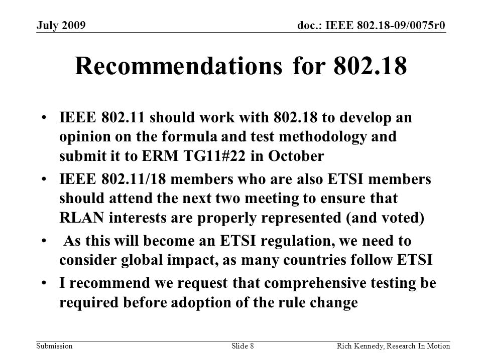 doc.: IEEE /0075r0 Submission Recommendations for IEEE should work with to develop an opinion on the formula and test methodology and submit it to ERM TG11#22 in October IEEE /18 members who are also ETSI members should attend the next two meeting to ensure that RLAN interests are properly represented (and voted) As this will become an ETSI regulation, we need to consider global impact, as many countries follow ETSI I recommend we request that comprehensive testing be required before adoption of the rule change July 2009 Rich Kennedy, Research In MotionSlide 8