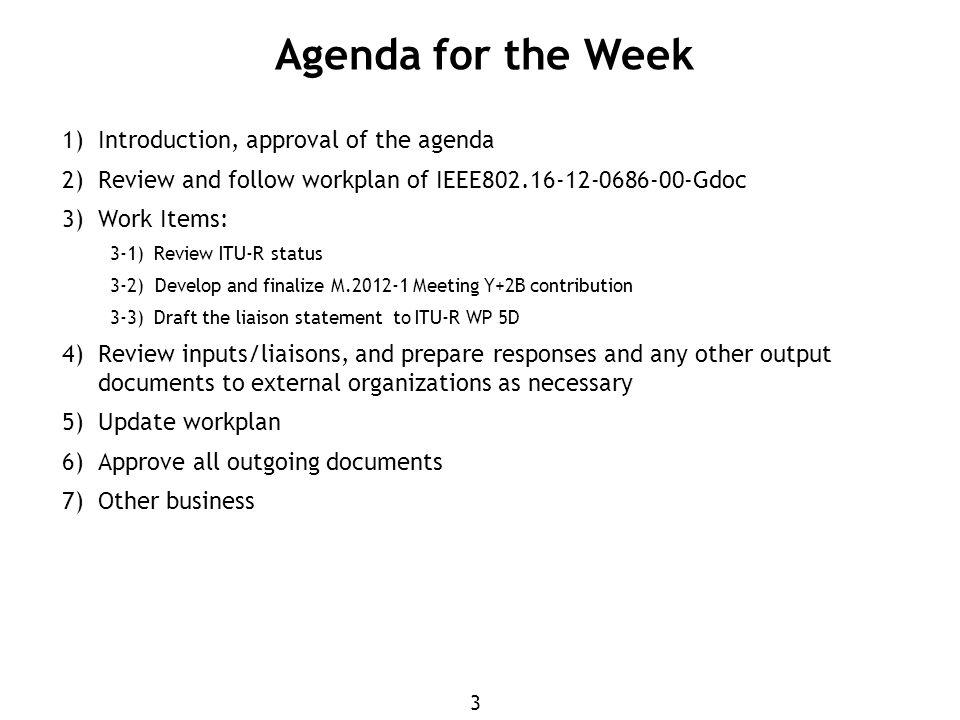 3 1) Introduction, approval of the agenda 2) Review and follow workplan of IEEE Gdoc 3) Work Items: 3-1)Review ITU-R status 3-2) Develop and finalize M Meeting Y+2B contribution 3-3)Draft the liaison statement to ITU-R WP 5D 4) Review inputs/liaisons, and prepare responses and any other output documents to external organizations as necessary 5) Update workplan 6) Approve all outgoing documents 7) Other business Agenda for the Week
