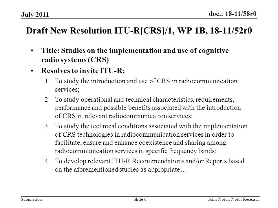 doc.: 18-11/58r0 Submission July 2011 John Notor, Notor ResearchSlide 6 Draft New Resolution ITU-R[CRS]/1, WP 1B, 18-11/52r0 Title: Studies on the implementation and use of cognitive radio systems (CRS) Resolves to invite ITU-R: 1To study the introduction and use of CRS in radiocommunication services; 2To study operational and technical characteristics, requirements, performance and possible benefits associated with the introduction of CRS in relevant radiocommunication services; 3To study the technical conditions associated with the implementation of CRS technologies in radiocommunication services in order to facilitate, ensure and enhance coexistence and sharing among radiocommunication services in specific frequency bands; 4To develop relevant ITU-R Recommendations and/or Reports based on the aforementioned studies as appropriate…