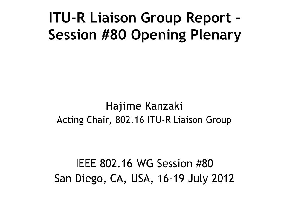 ITU-R Liaison Group Report - Session #80 Opening Plenary Hajime Kanzaki Acting Chair, ITU-R Liaison Group IEEE WG Session #80 San Diego, CA, USA, July 2012