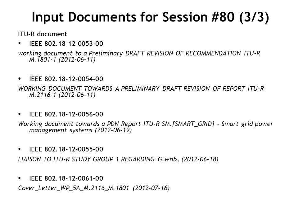 Input Documents for Session #80 (3/3) ITU-R document IEEE working document to a Preliminary DRAFT REVISION OF RECOMMENDATION ITU-R M ( ) IEEE WORKING DOCUMENT TOWARDS A PRELIMINARY DRAFT REVISION OF REPORT ITU-R M ( ) IEEE Working document towards a PDN Report ITU-R SM.[SMART_GRID] - Smart grid power management systems ( ) IEEE LIAISON TO ITU-R STUDY GROUP 1 REGARDING G.wnb, ( ) IEEE Cover_Letter_WP_5A_M.2116_M.1801 ( )