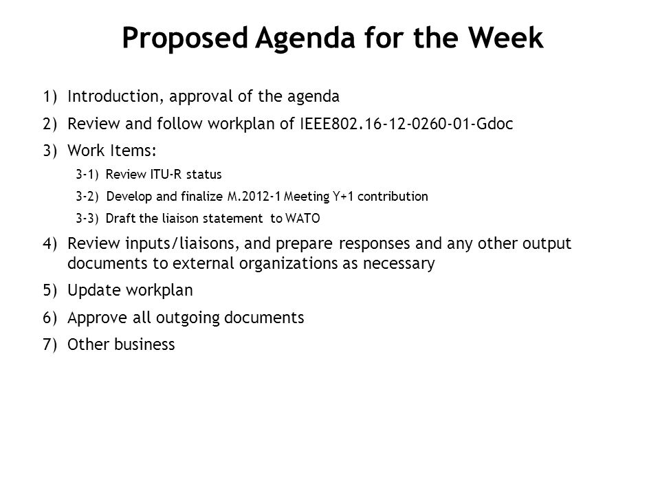 1) Introduction, approval of the agenda 2) Review and follow workplan of IEEE Gdoc 3) Work Items: 3-1)Review ITU-R status 3-2) Develop and finalize M Meeting Y+1 contribution 3-3)Draft the liaison statement to WATO 4) Review inputs/liaisons, and prepare responses and any other output documents to external organizations as necessary 5) Update workplan 6) Approve all outgoing documents 7) Other business Proposed Agenda for the Week