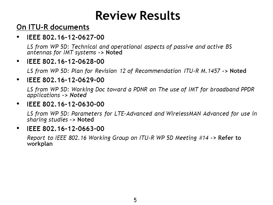 5 Review Results On ITU-R documents IEEE LS from WP 5D: Technical and operational aspects of passive and active BS antennas for IMT systems -> Noted IEEE LS from WP 5D: Plan for Revision 12 of Recommendation ITU-R M > Noted IEEE LS from WP 5D: Working Doc toward a PDNR on The use of IMT for broadband PPDR applications -> Noted IEEE LS from WP 5D: Parameters for LTE-Advanced and WirelessMAN Advanced for use in sharing studies -> Noted IEEE Report to IEEE Working Group on ITU-R WP 5D Meeting #14 -> Refer to workplan