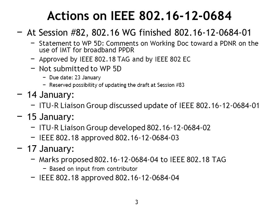 3 Actions on IEEE − At Session #82, WG finished − Statement to WP 5D: Comments on Working Doc toward a PDNR on the use of IMT for broadband PPDR − Approved by IEEE TAG and by IEEE 802 EC − Not submitted to WP 5D − Due date: 23 January − Reserved possibility of updating the draft at Session #83 − 14 January: − ITU-R Liaison Group discussed update of IEEE − 15 January: − ITU-R Liaison Group developed − IEEE approved − 17 January: − Marks proposed to IEEE TAG − Based on input from contributor − IEEE approved