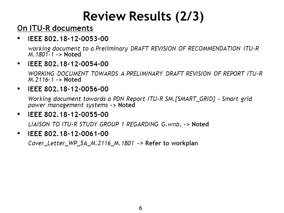 6 Review Results (2/3) On ITU-R documents IEEE working document to a Preliminary DRAFT REVISION OF RECOMMENDATION ITU-R M > Noted IEEE WORKING DOCUMENT TOWARDS A PRELIMINARY DRAFT REVISION OF REPORT ITU-R M > Noted IEEE Working document towards a PDN Report ITU-R SM.[SMART_GRID] - Smart grid power management systems -> Noted IEEE LIAISON TO ITU-R STUDY GROUP 1 REGARDING G.wnb, -> Noted IEEE Cover_Letter_WP_5A_M.2116_M > Refer to workplan