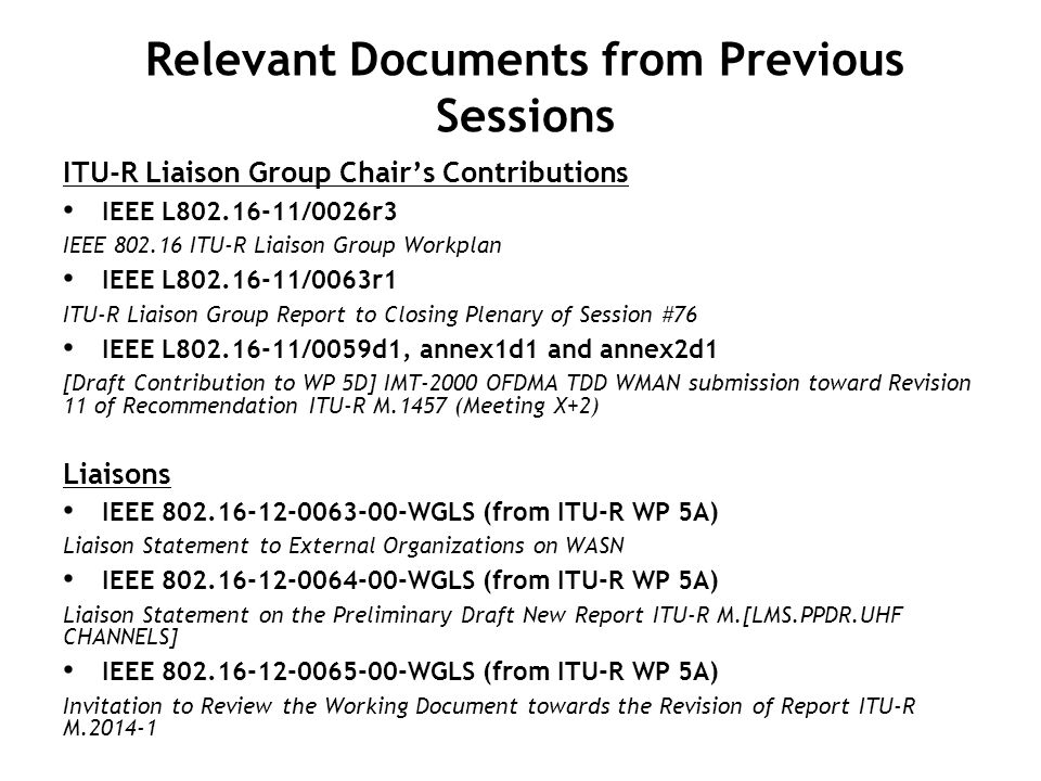 Relevant Documents from Previous Sessions ITU-R Liaison Group Chair’s Contributions IEEE L /0026r3 IEEE ITU-R Liaison Group Workplan IEEE L /0063r1 ITU-R Liaison Group Report to Closing Plenary of Session #76 IEEE L /0059d1, annex1d1 and annex2d1 [Draft Contribution to WP 5D] IMT-2000 OFDMA TDD WMAN submission toward Revision 11 of Recommendation ITU-R M.1457 (Meeting X+2) Liaisons IEEE WGLS (from ITU-R WP 5A) Liaison Statement to External Organizations on WASN IEEE WGLS (from ITU-R WP 5A) Liaison Statement on the Preliminary Draft New Report ITU-R M.[LMS.PPDR.UHF CHANNELS] IEEE WGLS (from ITU-R WP 5A) Invitation to Review the Working Document towards the Revision of Report ITU-R M