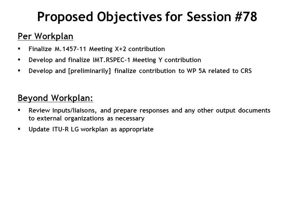 Proposed Objectives for Session #78 Per Workplan Finalize M Meeting X+2 contribution Develop and finalize IMT.RSPEC-1 Meeting Y contribution Develop and [preliminarily] finalize contribution to WP 5A related to CRS Beyond Workplan: Review inputs/liaisons, and prepare responses and any other output documents to external organizations as necessary Update ITU-R LG workplan as appropriate