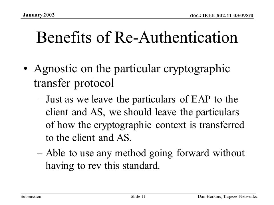 doc.: IEEE /095r0 Submission January 2003 Dan Harkins, Trapeze Networks.Slide 11 Benefits of Re-Authentication Agnostic on the particular cryptographic transfer protocol –Just as we leave the particulars of EAP to the client and AS, we should leave the particulars of how the cryptographic context is transferred to the client and AS.