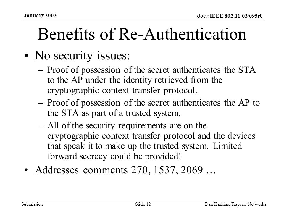 doc.: IEEE /095r0 Submission January 2003 Dan Harkins, Trapeze Networks.Slide 12 Benefits of Re-Authentication No security issues: –Proof of possession of the secret authenticates the STA to the AP under the identity retrieved from the cryptographic context transfer protocol.