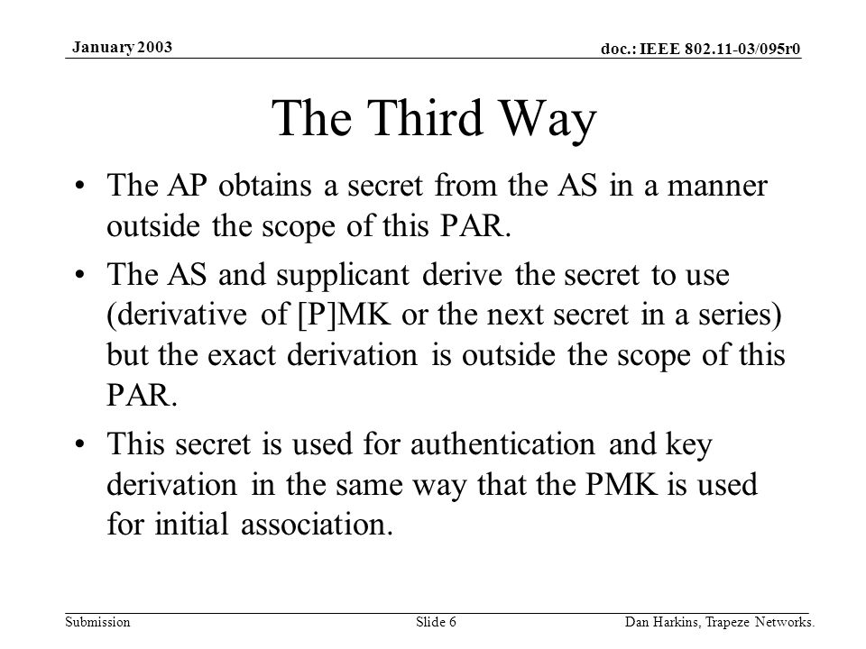 doc.: IEEE /095r0 Submission January 2003 Dan Harkins, Trapeze Networks.Slide 6 The Third Way The AP obtains a secret from the AS in a manner outside the scope of this PAR.