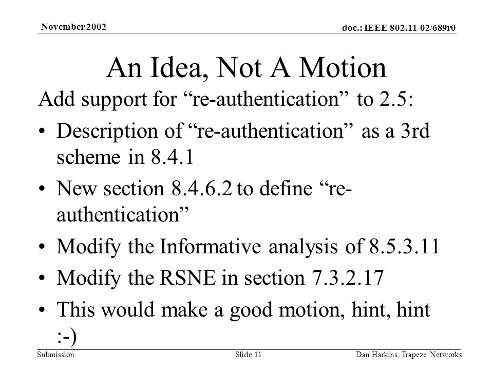 doc.: IEEE /689r0 Submission November 2002 Dan Harkins, Trapeze Networks.Slide 11 An Idea, Not A Motion Add support for re-authentication to 2.5: Description of re-authentication as a 3rd scheme in New section to define re- authentication Modify the Informative analysis of Modify the RSNE in section This would make a good motion, hint, hint :-)