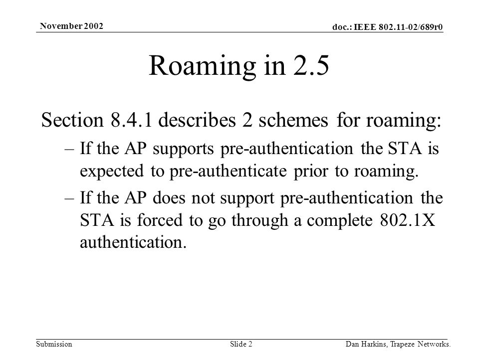 doc.: IEEE /689r0 Submission November 2002 Dan Harkins, Trapeze Networks.Slide 2 Roaming in 2.5 Section describes 2 schemes for roaming: –If the AP supports pre-authentication the STA is expected to pre-authenticate prior to roaming.