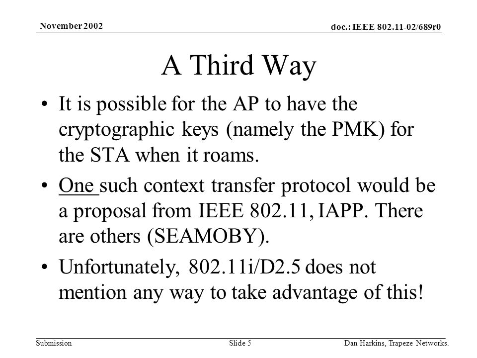 doc.: IEEE /689r0 Submission November 2002 Dan Harkins, Trapeze Networks.Slide 5 A Third Way It is possible for the AP to have the cryptographic keys (namely the PMK) for the STA when it roams.
