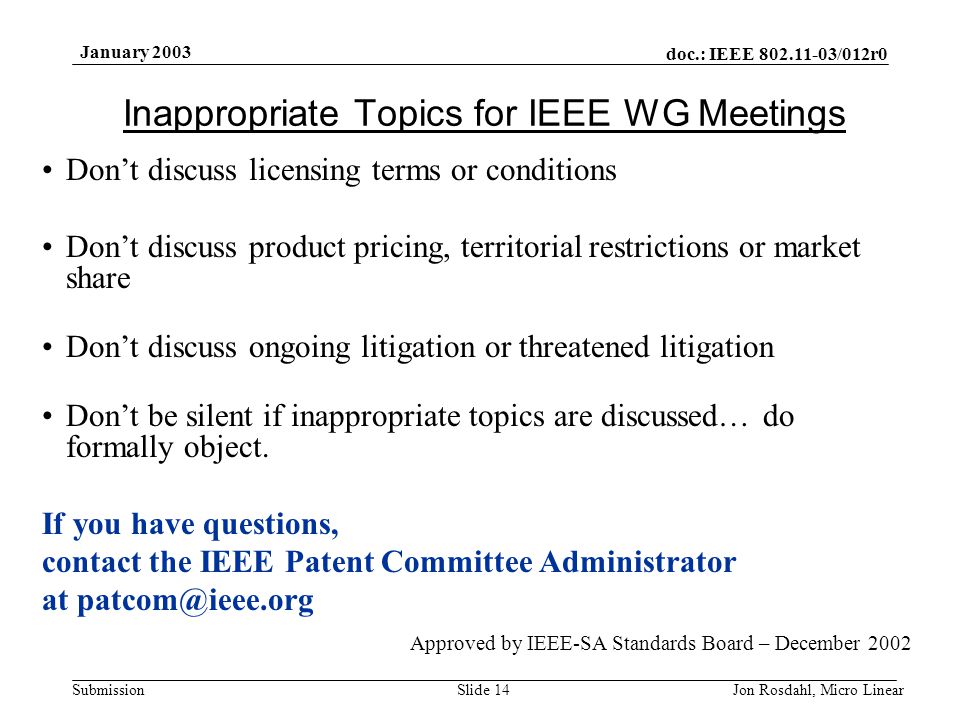doc.: IEEE /012r0 Submission January 2003 Jon Rosdahl, Micro LinearSlide 14 Inappropriate Topics for IEEE WG Meetings Don’t discuss licensing terms or conditions Don’t discuss product pricing, territorial restrictions or market share Don’t discuss ongoing litigation or threatened litigation Don’t be silent if inappropriate topics are discussed… do formally object.