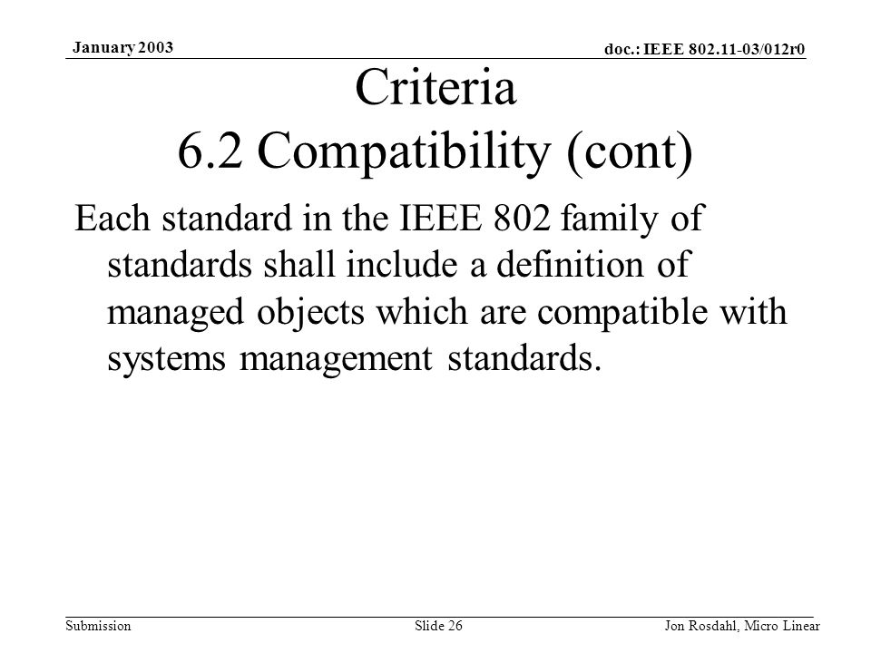 doc.: IEEE /012r0 Submission January 2003 Jon Rosdahl, Micro LinearSlide 26 Criteria 6.2 Compatibility (cont) Each standard in the IEEE 802 family of standards shall include a definition of managed objects which are compatible with systems management standards.