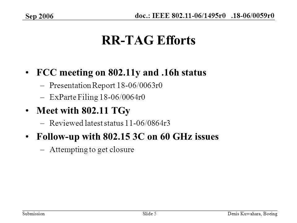 doc.: IEEE /1495r /0059r0 Submission Sep 2006 Denis Kuwahara, BoeingSlide 5 RR-TAG Efforts FCC meeting on y and.16h status –Presentation Report 18-06/0063r0 –ExParte Filing 18-06/0064r0 Meet with TGy –Reviewed latest status 11-06/0864r3 Follow-up with C on 60 GHz issues –Attempting to get closure