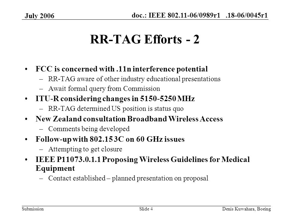 doc.: IEEE /0989r /0045r1 Submission July 2006 Denis Kuwahara, BoeingSlide 4 RR-TAG Efforts - 2 FCC is concerned with.11n interference potential –RR-TAG aware of other industry educational presentations –Await formal query from Commission ITU-R considering changes in MHz –RR-TAG determined US position is status quo New Zealand consultation Broadband Wireless Access –Comments being developed Follow-up with C on 60 GHz issues –Attempting to get closure IEEE P Proposing Wireless Guidelines for Medical Equipment –Contact established – planned presentation on proposal