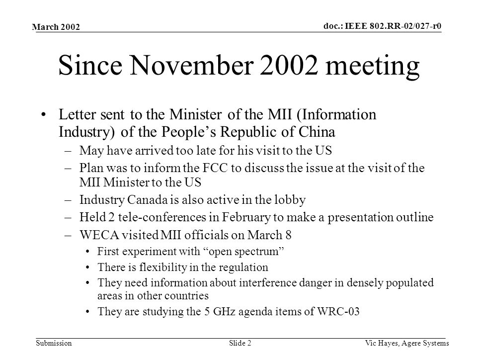 doc.: IEEE 802.RR-02/027-r0 Submission March 2002 Vic Hayes, Agere SystemsSlide 2 Since November 2002 meeting Letter sent to the Minister of the MII (Information Industry) of the People’s Republic of China –May have arrived too late for his visit to the US –Plan was to inform the FCC to discuss the issue at the visit of the MII Minister to the US –Industry Canada is also active in the lobby –Held 2 tele-conferences in February to make a presentation outline –WECA visited MII officials on March 8 First experiment with open spectrum There is flexibility in the regulation They need information about interference danger in densely populated areas in other countries They are studying the 5 GHz agenda items of WRC-03