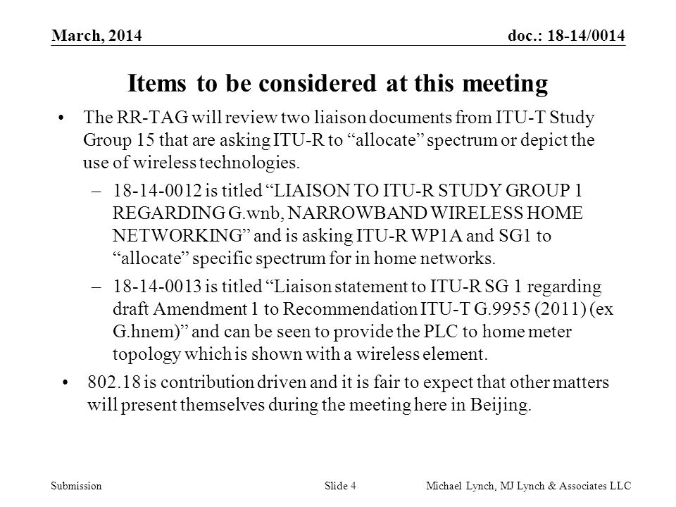 doc.: 18-14/0014 Submission March, 2014 Michael Lynch, MJ Lynch & Associates LLCSlide 4 Items to be considered at this meeting The RR-TAG will review two liaison documents from ITU-T Study Group 15 that are asking ITU-R to allocate spectrum or depict the use of wireless technologies.
