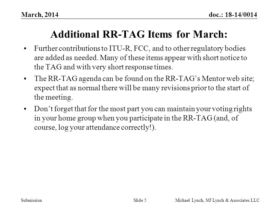 doc.: 18-14/0014 Submission March, 2014 Michael Lynch, MJ Lynch & Associates LLCSlide 5 Additional RR-TAG Items for March: Further contributions to ITU-R, FCC, and to other regulatory bodies are added as needed.