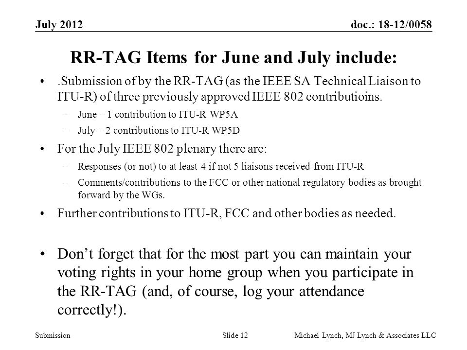 doc.: 18-12/0058 Submission July 2012 Michael Lynch, MJ Lynch & Associates LLCSlide 12 RR-TAG Items for June and July include:.Submission of by the RR-TAG (as the IEEE SA Technical Liaison to ITU-R) of three previously approved IEEE 802 contributioins.