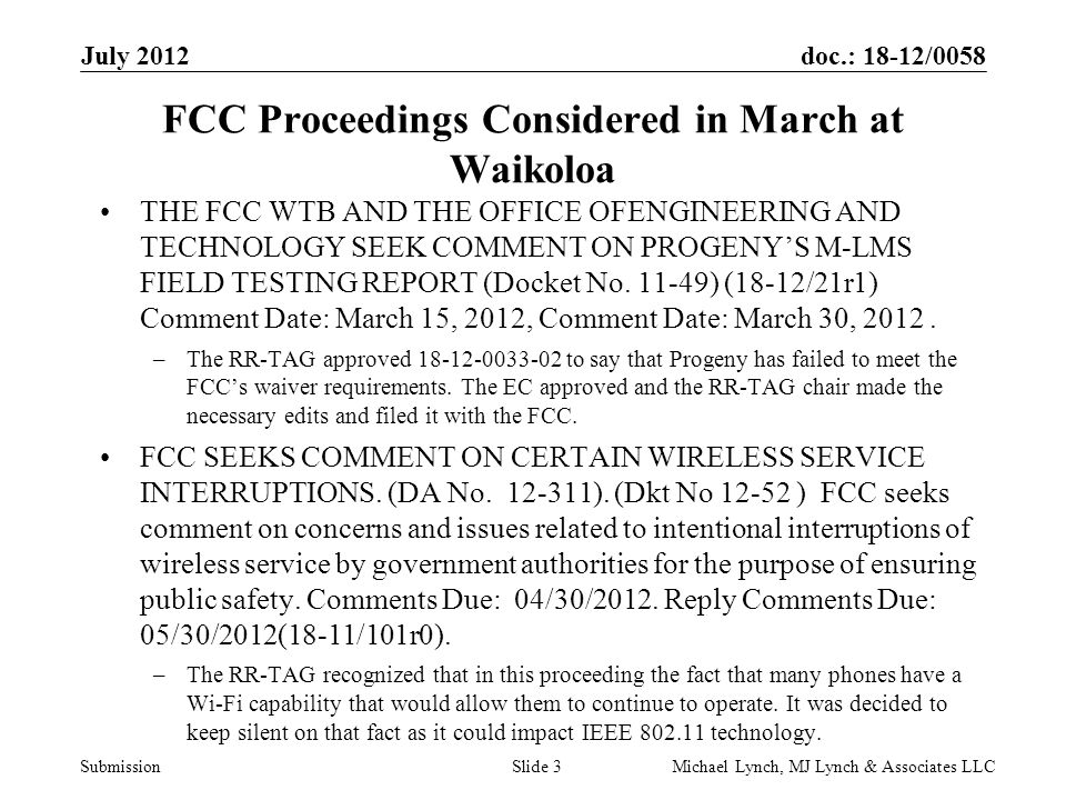 doc.: 18-12/0058 Submission July 2012 Michael Lynch, MJ Lynch & Associates LLCSlide 3 FCC Proceedings Considered in March at Waikoloa THE FCC WTB AND THE OFFICE OFENGINEERING AND TECHNOLOGY SEEK COMMENT ON PROGENY’S M-LMS FIELD TESTING REPORT (Docket No.