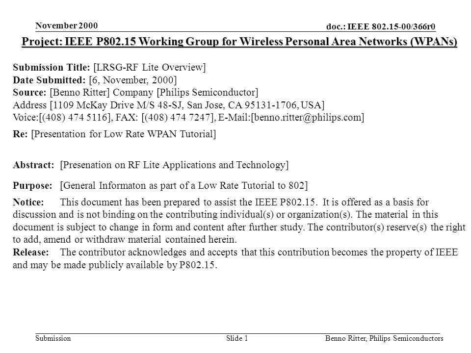 doc.: IEEE /366r0 Submission November 2000 Benno Ritter, Philips SemiconductorsSlide 1 Project: IEEE P Working Group for Wireless Personal Area Networks (WPANs) Submission Title: [LRSG-RF Lite Overview] Date Submitted: [6, November, 2000] Source: [Benno Ritter] Company [Philips Semiconductor] Address [1109 McKay Drive M/S 48-SJ, San Jose, CA , USA] Voice:[(408) ], FAX: [(408) ], Re: [Presentation for Low Rate WPAN Tutorial] Abstract:[Presenation on RF Lite Applications and Technology] Purpose:[General Informaton as part of a Low Rate Tutorial to 802] Notice:This document has been prepared to assist the IEEE P