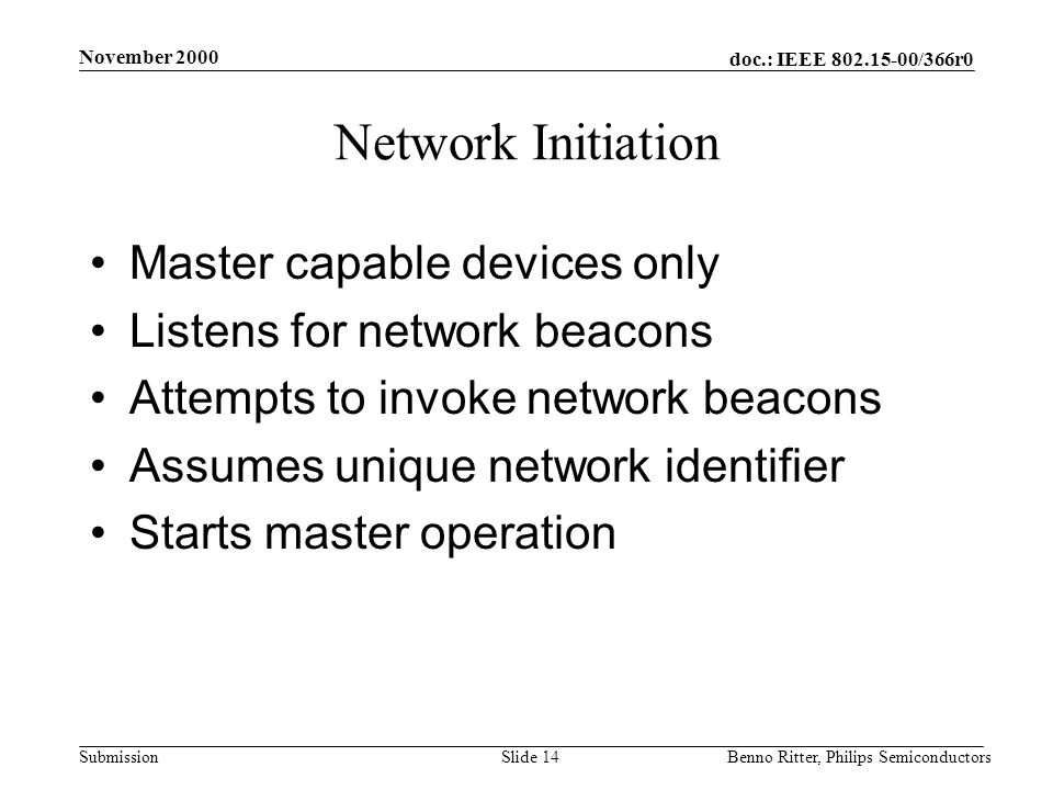 doc.: IEEE /366r0 Submission November 2000 Benno Ritter, Philips SemiconductorsSlide 14 Network Initiation Master capable devices only Listens for network beacons Attempts to invoke network beacons Assumes unique network identifier Starts master operation
