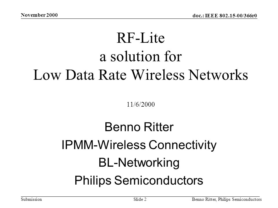 doc.: IEEE /366r0 Submission November 2000 Benno Ritter, Philips SemiconductorsSlide 2 RF-Lite a solution for Low Data Rate Wireless Networks 11/6/2000 Benno Ritter IPMM-Wireless Connectivity BL-Networking Philips Semiconductors