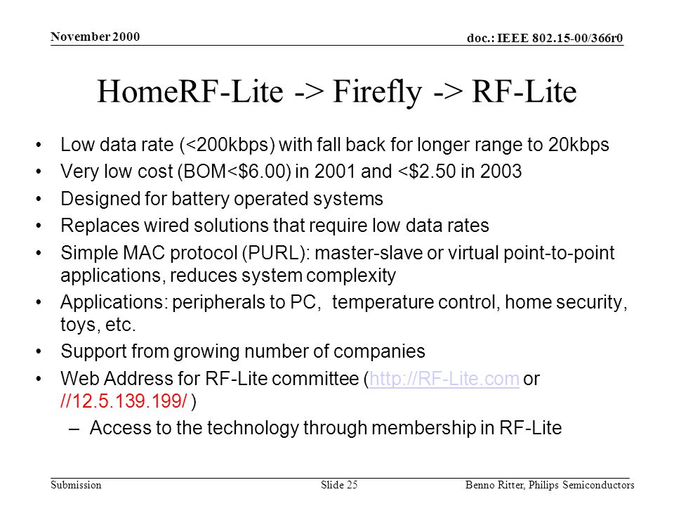 doc.: IEEE /366r0 Submission November 2000 Benno Ritter, Philips SemiconductorsSlide 25 HomeRF-Lite -> Firefly -> RF-Lite Low data rate (<200kbps) with fall back for longer range to 20kbps Very low cost (BOM<$6.00) in 2001 and <$2.50 in 2003 Designed for battery operated systems Replaces wired solutions that require low data rates Simple MAC protocol (PURL): master-slave or virtual point-to-point applications, reduces system complexity Applications: peripherals to PC, temperature control, home security, toys, etc.