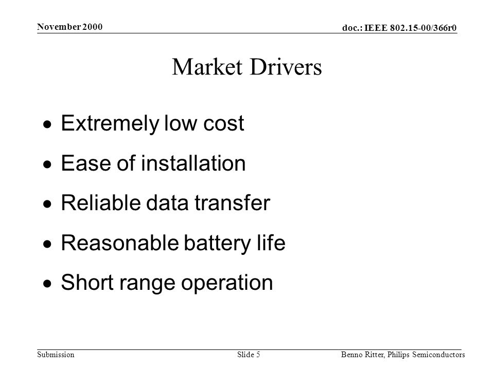 doc.: IEEE /366r0 Submission November 2000 Benno Ritter, Philips SemiconductorsSlide 5 Market Drivers  Extremely low cost  Ease of installation  Reliable data transfer  Reasonable battery life  Short range operation